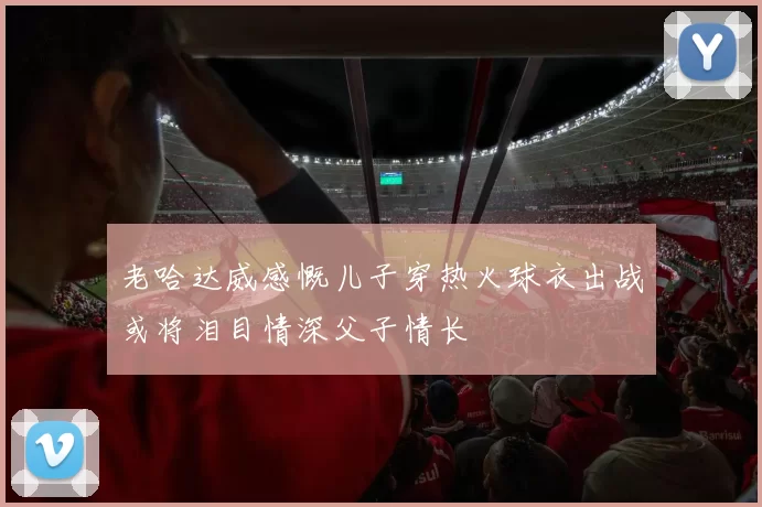 老哈达威感慨儿子穿热火球衣出战或将泪目情深父子情长